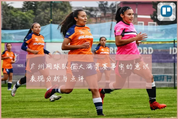 广州网球队在大满贯赛事中的意识表现分析与点评