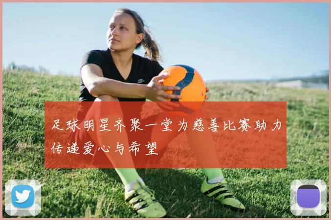 足球明星齐聚一堂为慈善比赛助力传递爱心与希望