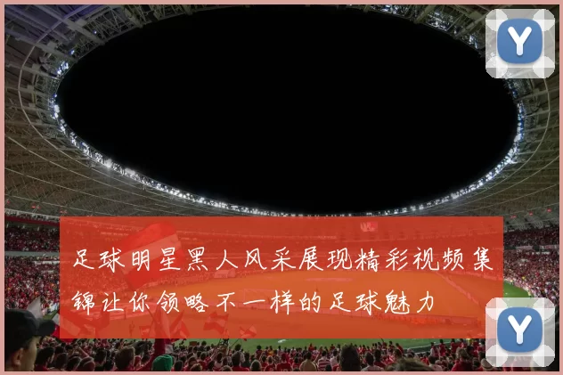 足球明星黑人风采展现精彩视频集锦让你领略不一样的足球魅力