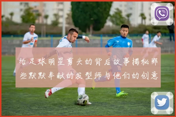 给足球明星剪头的背后故事揭秘那些默默奉献的发型师与他们的创意设计