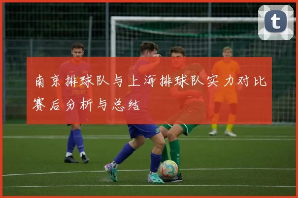 南京排球队与上海排球队实力对比赛后分析与总结