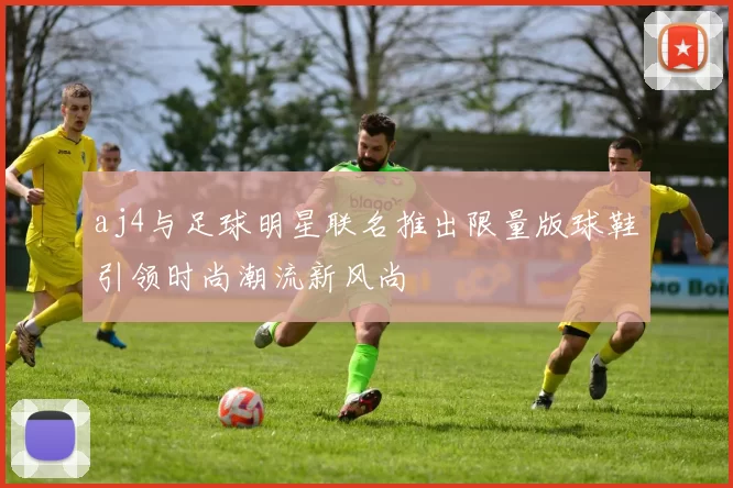 aj4与足球明星联名推出限量版球鞋引领时尚潮流新风尚