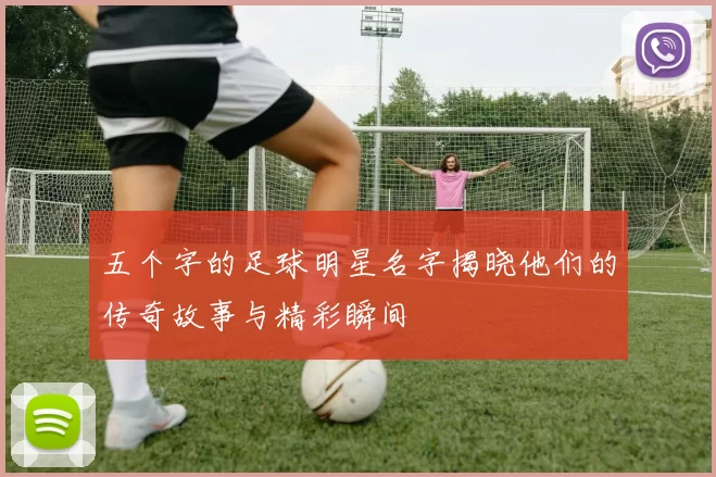 五个字的足球明星名字揭晓他们的传奇故事与精彩瞬间