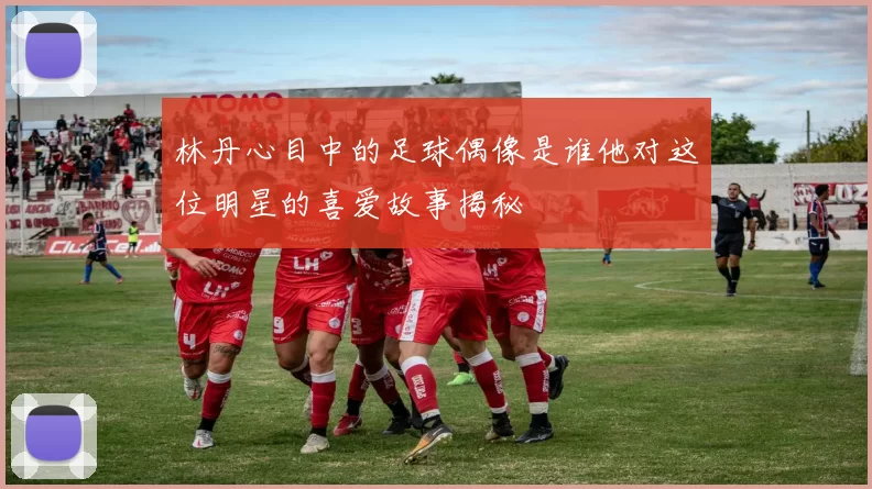 林丹心目中的足球偶像是谁他对这位明星的喜爱故事揭秘