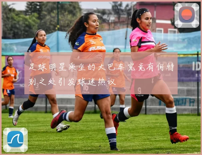 足球明星乘坐的大巴车究竟有何特别之处引发球迷热议