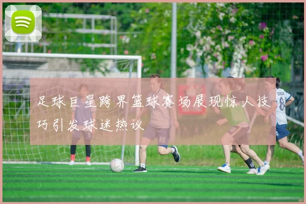 足球巨星跨界篮球赛场展现惊人技巧引发球迷热议