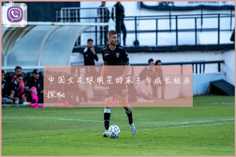 中国女足球明星的家乡与成长经历探秘