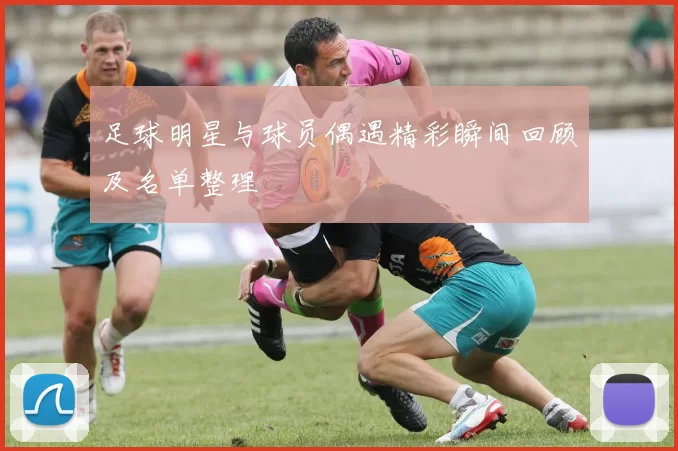 足球明星与球员偶遇精彩瞬间回顾及名单整理