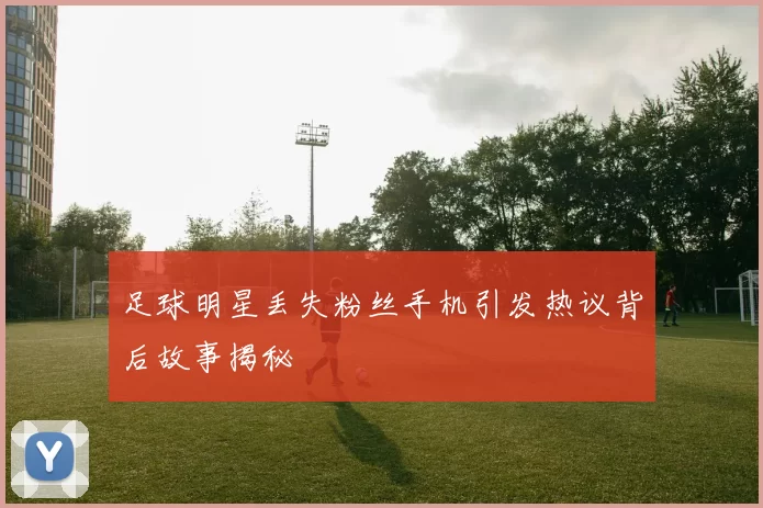 足球明星丢失粉丝手机引发热议背后故事揭秘