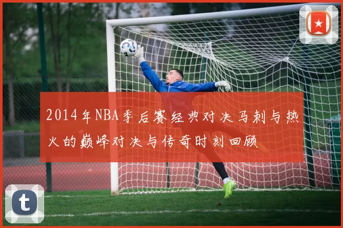 2014年NBA季后赛经典对决马刺与热火的巅峰对决与传奇时刻回顾