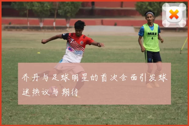 乔丹与足球明星的首次会面引发球迷热议与期待