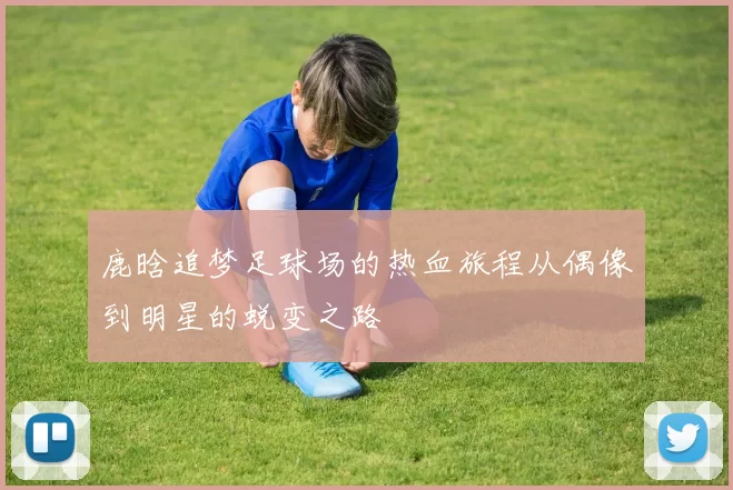 鹿晗追梦足球场的热血旅程从偶像到明星的蜕变之路