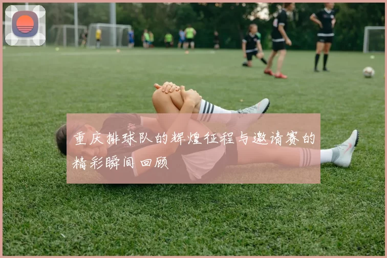 重庆排球队的辉煌征程与邀请赛的精彩瞬间回顾