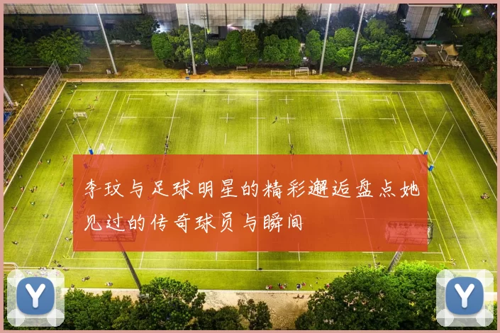 李玟与足球明星的精彩邂逅盘点她见过的传奇球员与瞬间