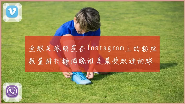 全球足球明星在Instagram上的粉丝数量排行榜揭晓谁是最受欢迎的球星
