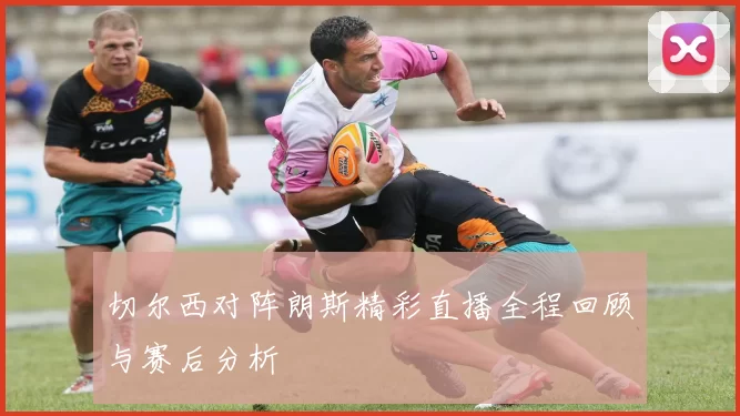 切尔西对阵朗斯精彩直播全程回顾与赛后分析