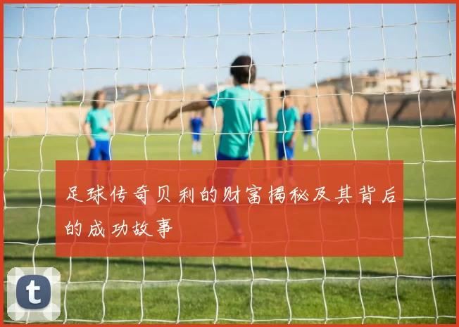 足球传奇贝利的财富揭秘及其背后的成功故事