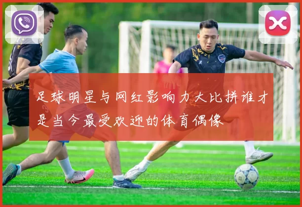足球明星与网红影响力大比拼谁才是当今最受欢迎的体育偶像