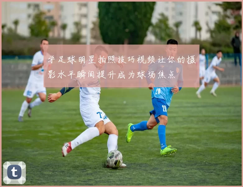 学足球明星拍照技巧视频让你的摄影水平瞬间提升成为球场焦点