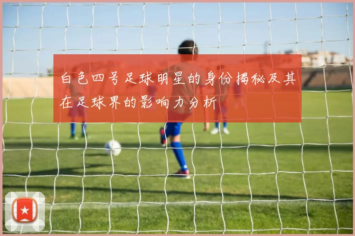 白色四号足球明星的身份揭秘及其在足球界的影响力分析