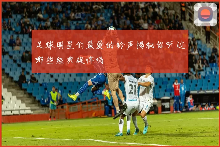 足球明星们最爱的铃声揭秘你听过哪些经典旋律吗