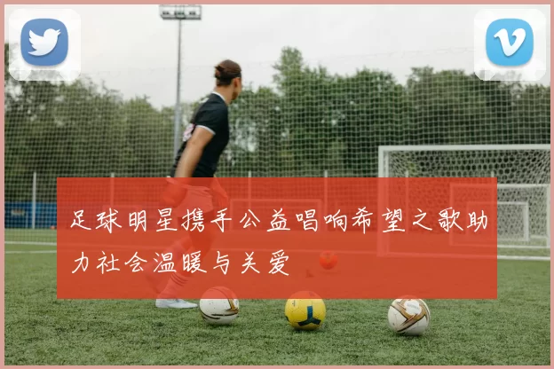 足球明星携手公益唱响希望之歌助力社会温暖与关爱