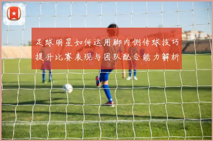 足球明星如何运用脚内侧传球技巧提升比赛表现与团队配合能力解析