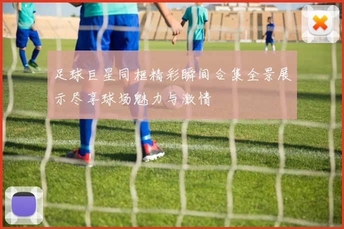 足球巨星同框精彩瞬间合集全景展示尽享球场魅力与激情