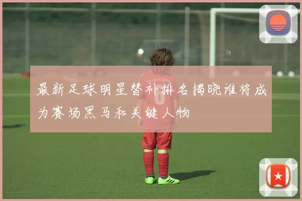 最新足球明星替补排名揭晓谁将成为赛场黑马和关键人物
