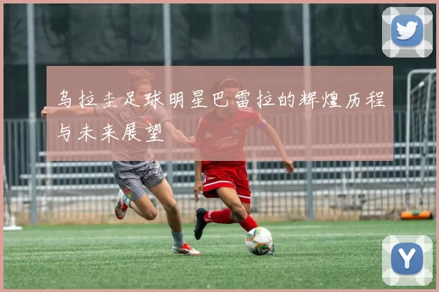 乌拉圭足球明星巴雷拉的辉煌历程与未来展望