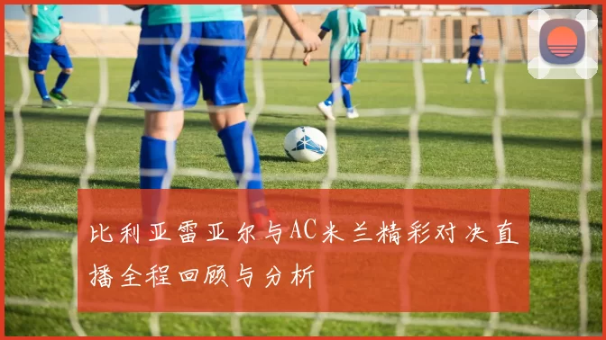 比利亚雷亚尔与AC米兰精彩对决直播全程回顾与分析
