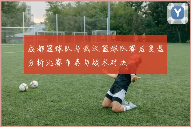 成都篮球队与武汉篮球队赛后复盘分析比赛节奏与战术对决