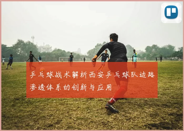 乒乓球战术解析西安乒乓球队边路渗透体系的创新与应用