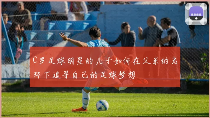 C罗足球明星的儿子如何在父亲的光环下追寻自己的足球梦想