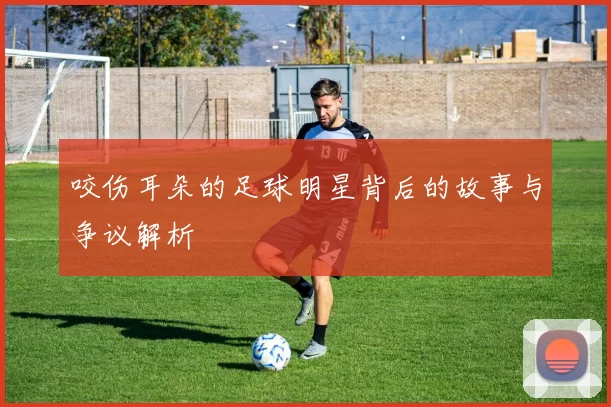咬伤耳朵的足球明星背后的故事与争议解析