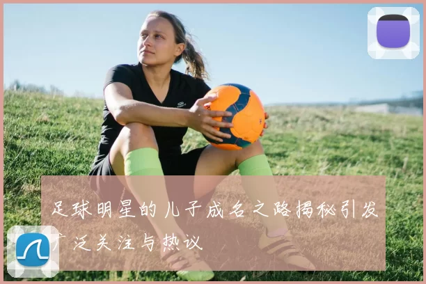 足球明星的儿子成名之路揭秘引发广泛关注与热议