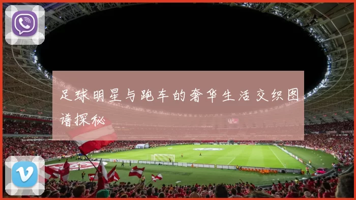 足球明星与跑车的奢华生活交织图谱探秘
