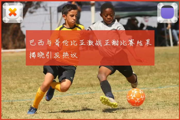 巴西与哥伦比亚激战正酣比赛结果揭晓引发热议