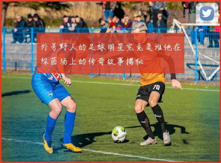 外号野人的足球明星究竟是谁他在绿茵场上的传奇故事揭秘