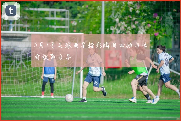 5月7号足球明星精彩瞬间回顾与传奇故事分享