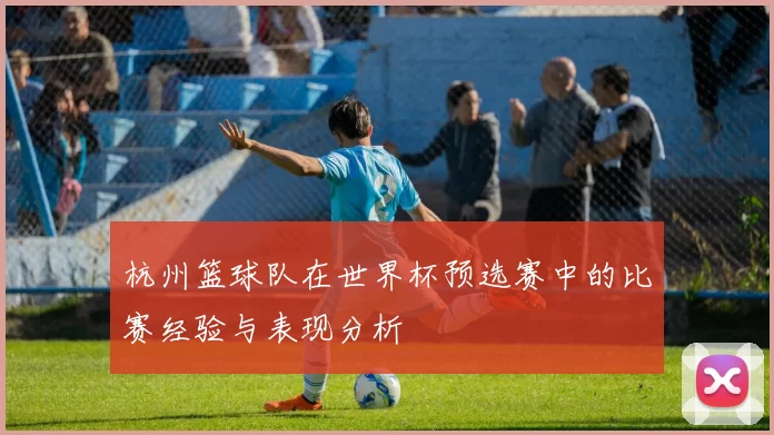 杭州篮球队在世界杯预选赛中的比赛经验与表现分析
