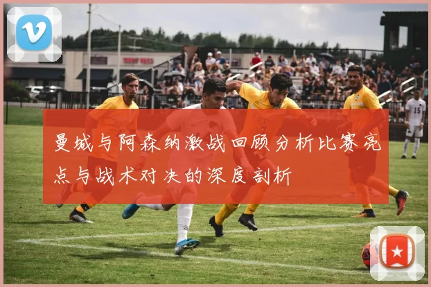 曼城与阿森纳激战回顾分析比赛亮点与战术对决的深度剖析