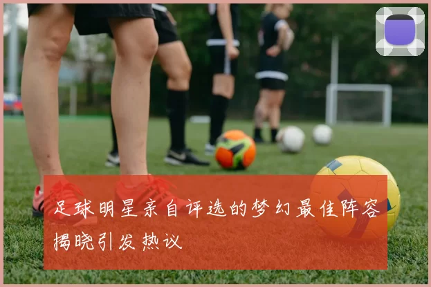 足球明星亲自评选的梦幻最佳阵容揭晓引发热议