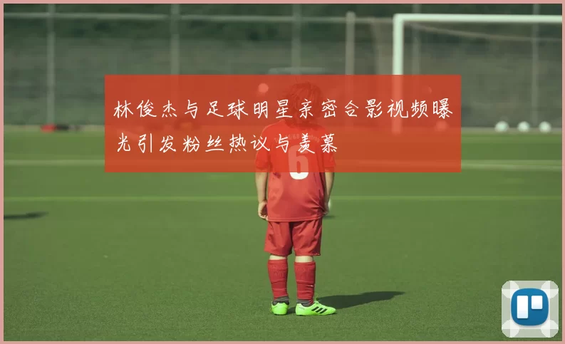 林俊杰与足球明星亲密合影视频曝光引发粉丝热议与羡慕
