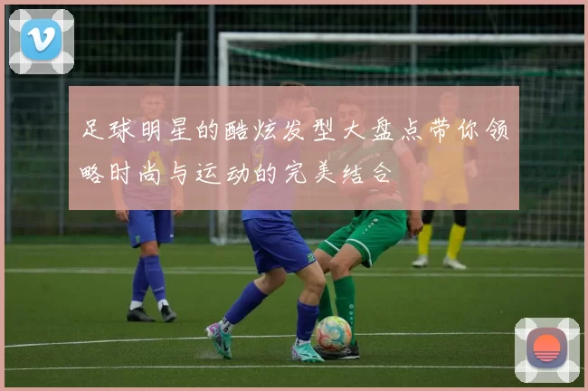 足球明星的酷炫发型大盘点带你领略时尚与运动的完美结合