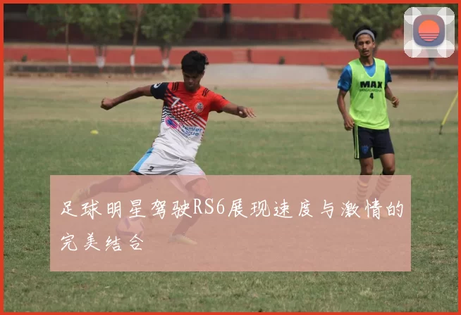 足球明星驾驶RS6展现速度与激情的完美结合