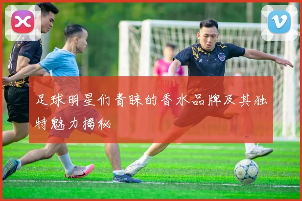 足球明星们青睐的香水品牌及其独特魅力揭秘
