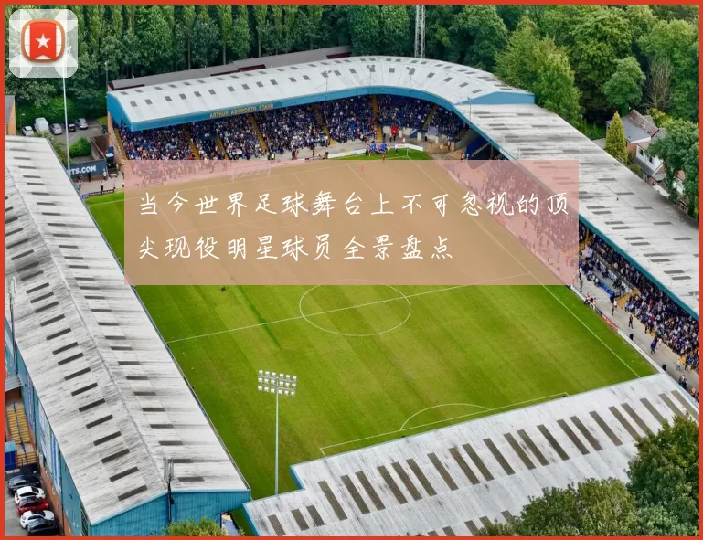 当今世界足球舞台上不可忽视的顶尖现役明星球员全景盘点