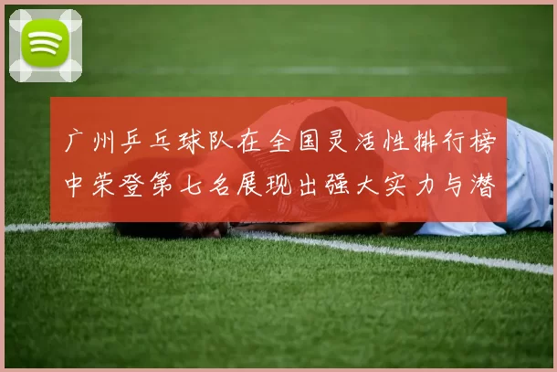 广州乒乓球队在全国灵活性排行榜中荣登第七名展现出强大实力与潜力