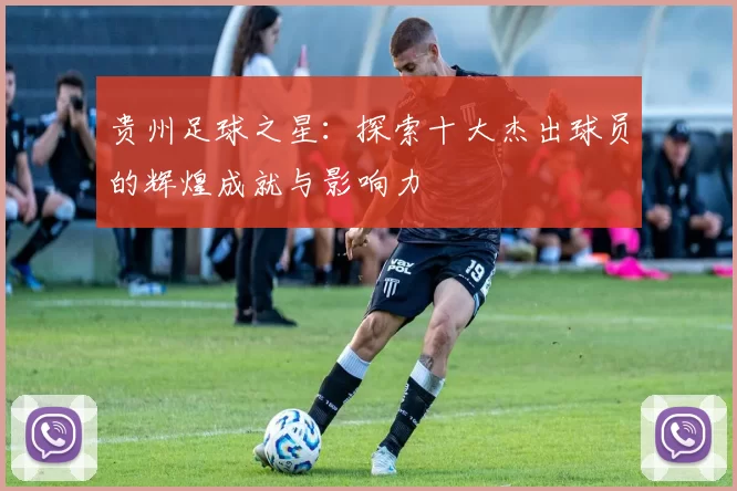 贵州足球之星：探索十大杰出球员的辉煌成就与影响力